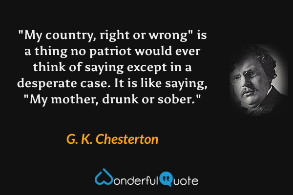 "My country, right or wrong" is a thing no patriot would ever think of saying except in a desperate case.  It is like saying, "My mother, drunk or sober." - G. K. Chesterton quote.