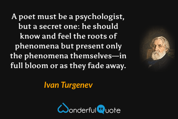 A poet must be a psychologist, but a secret one: he should know and feel the roots of phenomena but present only the phenomena themselves—in full bloom or as they fade away. - Ivan Turgenev quote.