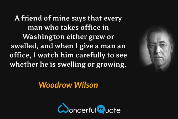 A friend of mine says that every man who takes office in Washington either grew or swelled, and when I give a man an office, I watch him carefully to see whether he is swelling or growing. - Woodrow Wilson quote.