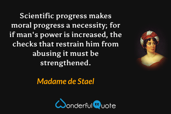Scientific progress makes moral progress a necessity; for if man's power is increased, the checks that restrain him from abusing it must be strengthened. - Madame de Stael quote.