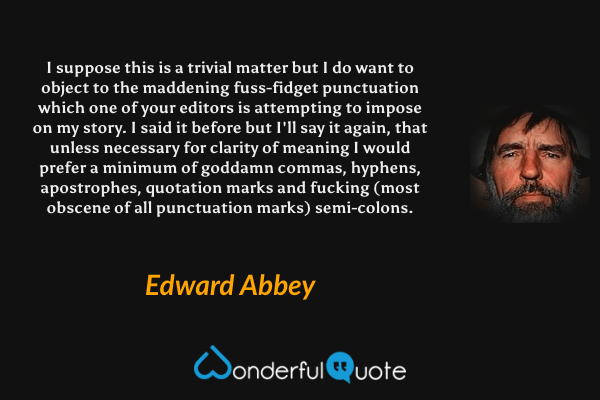 I suppose this is a trivial matter but I do want to object to the maddening fuss-fidget punctuation which one of your editors is attempting to impose on my story.  I said it before but I'll say it again, that unless necessary for clarity of meaning I would prefer a minimum of goddamn commas, hyphens, apostrophes, quotation marks and fucking (most obscene of all punctuation marks) semi-colons. - Edward Abbey quote.