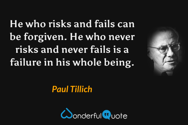 He who risks and fails can be forgiven. He who never risks and never fails is a failure in his whole being. - Paul Tillich quote.