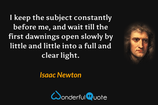 I keep the subject constantly before me, and wait till the first dawnings open slowly by little and little into a full and clear light. - Isaac Newton quote.