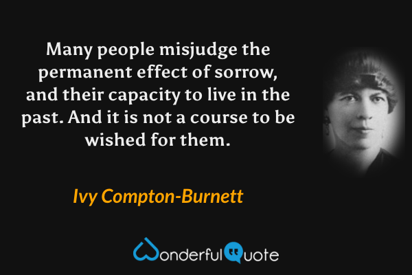 Many people misjudge the permanent effect of sorrow, and their capacity to live in the past.  And it is not a course to be wished for them. - Ivy Compton-Burnett quote.