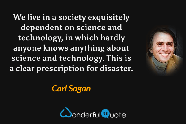 We live in a society exquisitely dependent on science and technology, in which hardly anyone knows anything about science and technology. This is a clear prescription for disaster. - Carl Sagan quote.