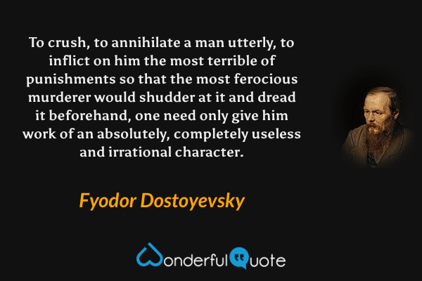 To crush, to annihilate a man utterly, to inflict on him the most terrible of punishments so that the most ferocious murderer would shudder at it and dread it beforehand, one need only give him work of an absolutely, completely useless and irrational character. - Fyodor Dostoyevsky quote.