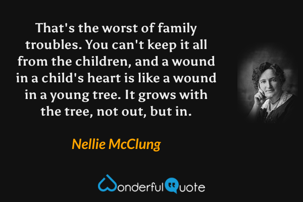 That's the worst of family troubles.  You can't keep it all from the children, and a wound in a child's heart is like a wound in a young tree.  It grows with the tree, not out, but in. - Nellie McClung quote.