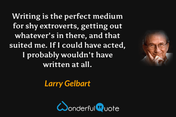 Writing is the perfect medium for shy extroverts, getting out whatever's in there, and that suited me. If I could have acted, I probably wouldn't have written at all. - Larry Gelbart quote.