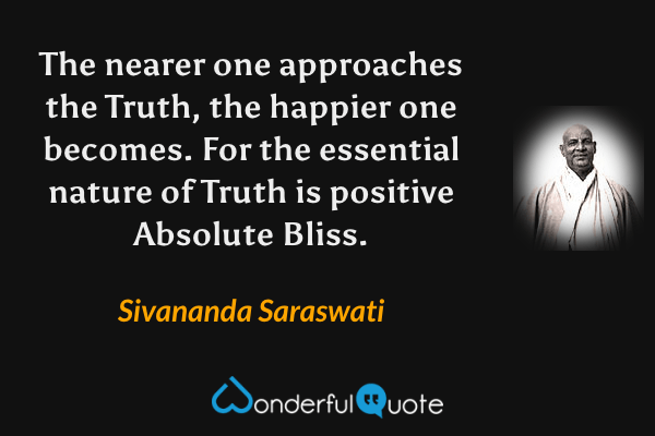 The nearer one approaches the Truth, the happier one becomes. For the essential nature of Truth is positive Absolute Bliss. - Sivananda Saraswati quote.
