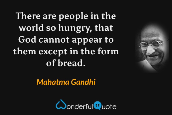 There are people in the world so hungry, that God cannot appear to them except in the form of bread. - Mahatma Gandhi quote.