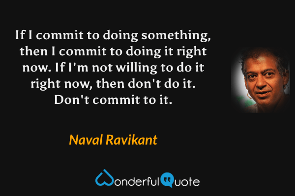 If I commit to doing something, then I commit to doing it right now. If I'm not willing to do it right now, then don't do it. Don't commit to it. - Naval Ravikant quote.