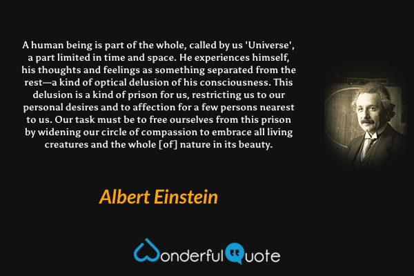 A human being is part of the whole, called by us 'Universe', a part limited in time and space. He experiences himself, his thoughts and feelings as something separated from the rest—a kind of optical delusion of his consciousness. This delusion is a kind of prison for us, restricting us to our personal desires and to affection for a few persons nearest to us. Our task must be to free ourselves from this prison by widening our circle of compassion to embrace all living creatures and the whole [of] nature in its beauty. - Albert Einstein quote.