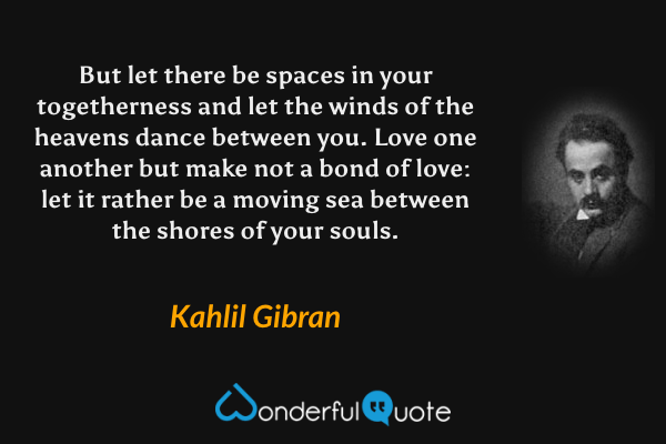 But let there be spaces in your togetherness and let the winds of the heavens dance between you. Love one another but make not a bond of love: let it rather be a moving sea between the shores of your souls. - Kahlil Gibran quote.