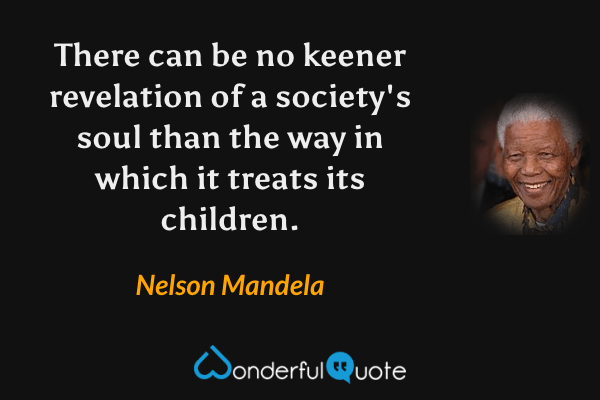 There can be no keener revelation of a society's soul than the way in which it treats its children. - Nelson Mandela quote.