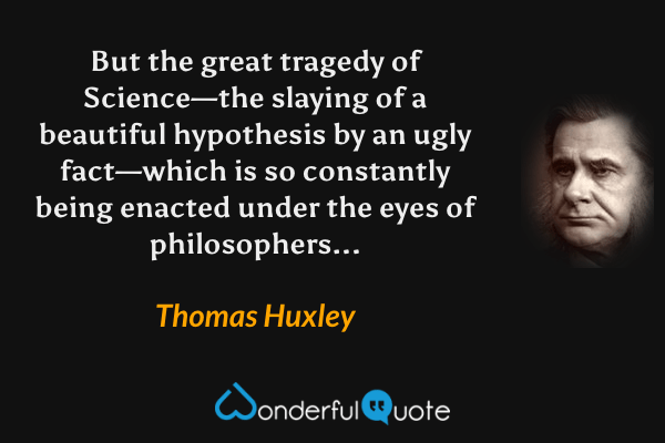 But the great tragedy of Science—the slaying of a beautiful hypothesis by an ugly fact—which is so constantly being enacted under the eyes of philosophers... - Thomas Huxley quote.