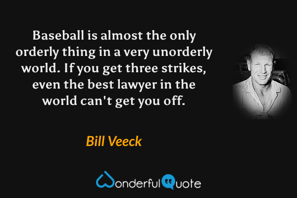 Baseball is almost the only orderly thing in a very unorderly world. If you get three strikes, even the best lawyer in the world can't get you off. - Bill Veeck quote.