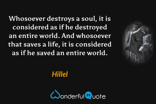 Whosoever destroys a soul, it is considered as if he destroyed an entire world. And whosoever that saves a life, it is considered as if he saved an entire world. - Hillel quote.