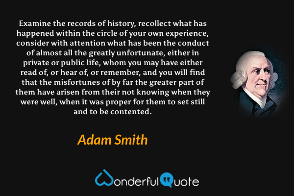 Examine the records of history, recollect what has happened within the circle of your own experience, consider with attention what has been the conduct of almost all the greatly unfortunate, either in private or public life, whom you may have either read of, or hear of, or remember, and you will find that the misfortunes of by far the greater part of them have arisen from their not knowing when they were well, when it was proper for them to set still and to be contented. - Adam Smith quote.