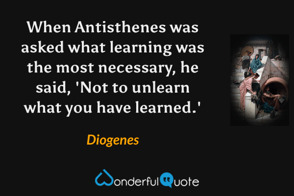 When Antisthenes was asked what learning was the most necessary, he said, 'Not to unlearn what you have learned.' - Diogenes quote.