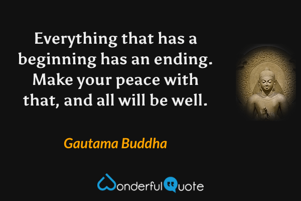 Everything that has a beginning has an ending. Make your peace with that, and all will be well. - Gautama Buddha quote.