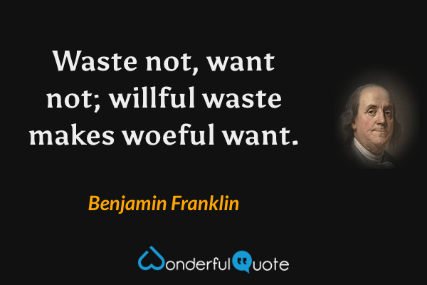 Waste not, want not; willful waste makes woeful want. - Benjamin Franklin quote.