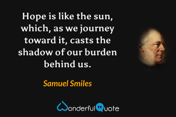 Hope is like the sun, which, as we journey toward it, casts the shadow of our burden behind us. - Samuel Smiles quote.