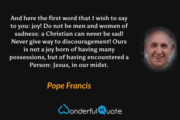 And here the first word that I wish to say to you: joy! Do not be men and women of sadness: a Christian can never be sad! Never give way to discouragement! Ours is not a joy born of having many possessions, but of having encountered a Person: Jesus, in our midst. - Pope Francis quote.