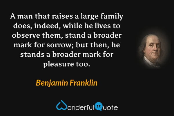 A man that raises a large family does, indeed, while he lives to observe them, stand a broader mark for sorrow; but then, he stands a broader mark for pleasure too. - Benjamin Franklin quote.