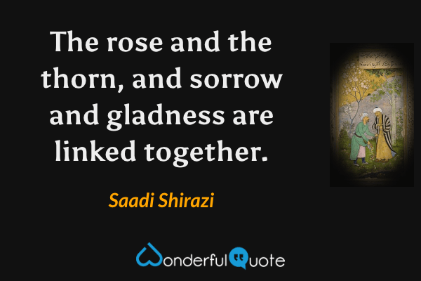 The rose and the thorn, and sorrow and gladness are linked together. - Saadi Shirazi quote.