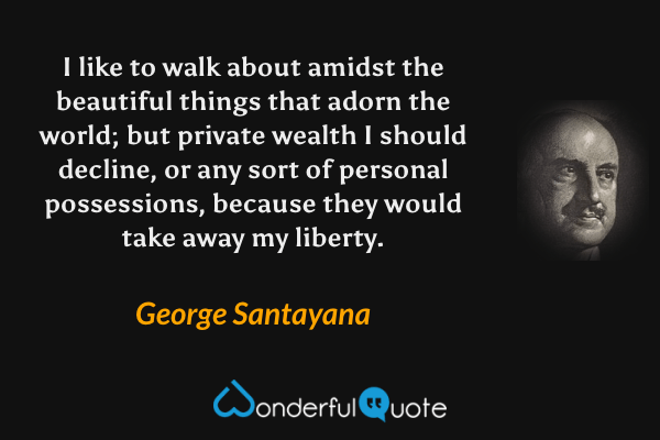 I like to walk about amidst the beautiful things that adorn the world; but private wealth I should decline, or any sort of personal possessions, because they would take away my liberty. - George Santayana quote.
