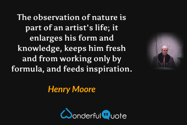 The observation of nature is part of an artist's life; it enlarges his form and knowledge, keeps him fresh and from working only by formula, and feeds inspiration. - Henry Moore quote.