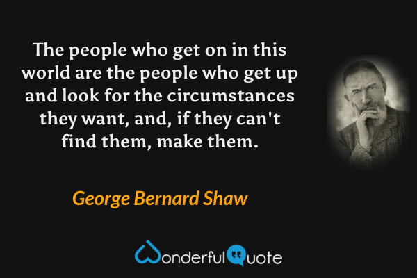 The people who get on in this world are the people who get up and look for the circumstances they want, and, if they can't find them, make them. - George Bernard Shaw quote.