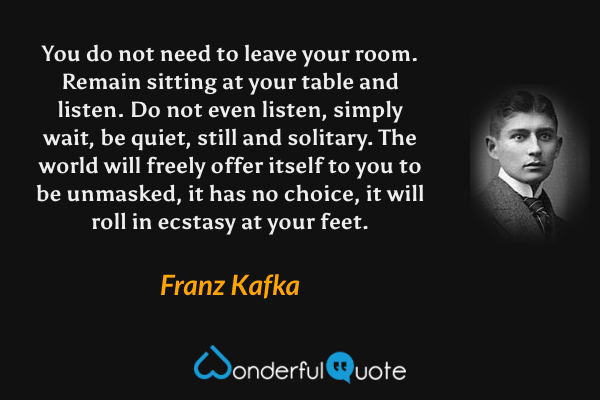 You do not need to leave your room. Remain sitting at your table and listen. Do not even listen, simply wait, be quiet, still and solitary. The world will freely offer itself to you to be unmasked, it has no choice, it will roll in ecstasy at your feet. - Franz Kafka quote.