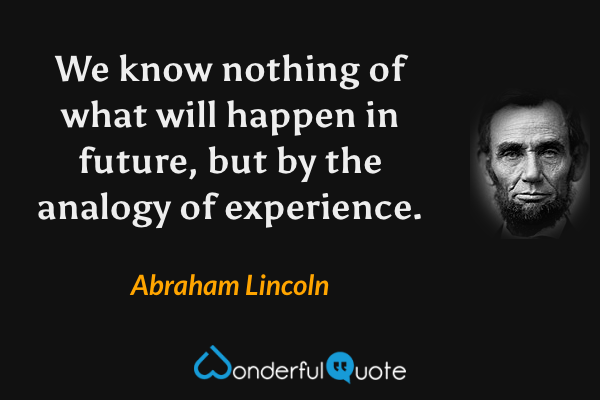 We know nothing of what will happen in future, but by the analogy of experience. - Abraham Lincoln quote.