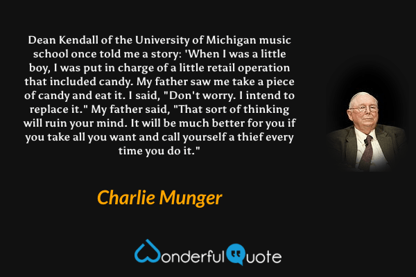 Dean Kendall of the University of Michigan music school once told me a story: 'When I was a little boy, I was put in charge of a little retail operation that included candy. My father saw me take a piece of candy and eat it. I said, "Don't worry. I intend to replace it." My father said, "That sort of thinking will ruin your mind. It will be much better for you if you take all you want and call yourself a thief every time you do it." - Charlie Munger quote.