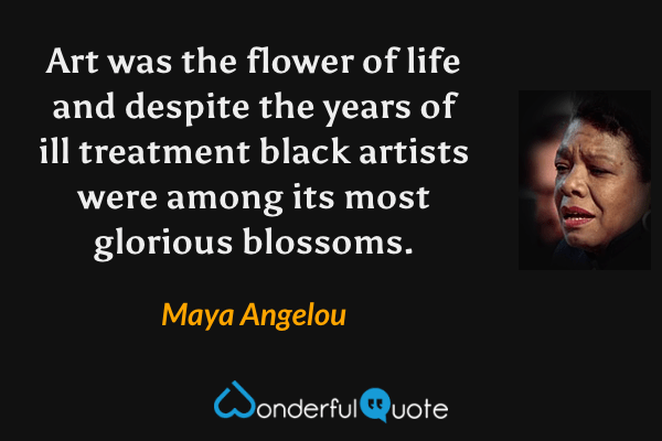 Art was the flower of life and despite the years of ill treatment black artists were among its most glorious blossoms. - Maya Angelou quote.