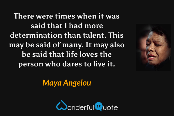 There were times when it was said that I had more determination than talent. This may be said of many. It may also be said that life loves the person who dares to live it. - Maya Angelou quote.