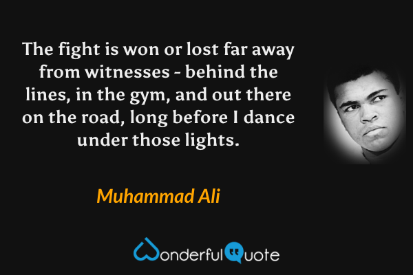 The fight is won or lost far away from witnesses - behind the lines, in the gym, and out there on the road, long before I dance under those lights. - Muhammad Ali quote.