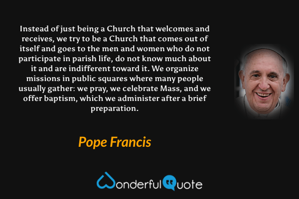 Instead of just being a Church that welcomes and receives, we try to be a Church that comes out of itself and goes to the men and women who do not participate in parish life, do not know much about it and are indifferent toward it. We organize missions in public squares where many people usually gather: we pray, we celebrate Mass, and we offer baptism, which we administer after a brief preparation. - Pope Francis quote.