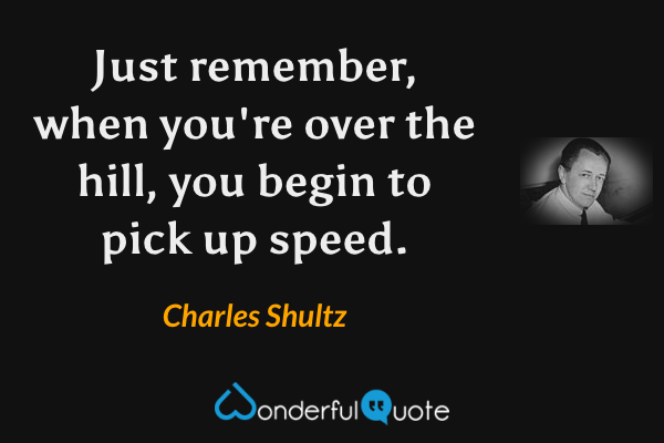 Just remember, when you're over the hill, you begin to pick up speed. - Charles Shultz quote.