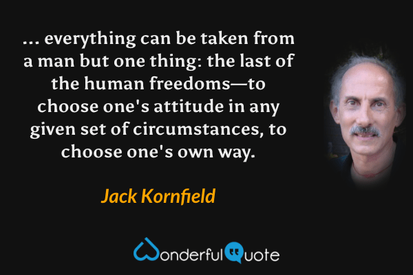 ... everything can be taken from a man but one thing: the last of the human freedoms—to choose one's attitude in any given set of circumstances, to choose one's own way. - Jack Kornfield quote.