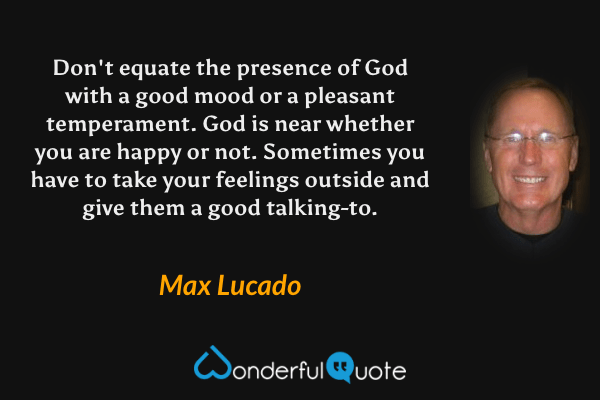 Don't equate the presence of God with a good mood or a pleasant temperament. God is near whether you are happy or not. Sometimes you have to take your feelings outside and give them a good talking-to. - Max Lucado quote.