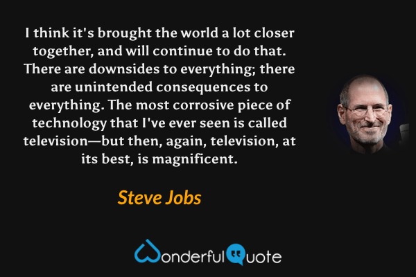 I think it's brought the world a lot closer together, and will continue to do that. There are downsides to everything; there are unintended consequences to everything. The most corrosive piece of technology that I've ever seen is called television—but then, again, television, at its best, is magnificent. - Steve Jobs quote.