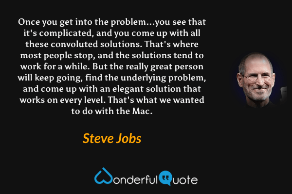 Once you get into the problem...you see that it's complicated, and you come up with all these convoluted solutions. That's where most people stop, and the solutions tend to work for a while. But the really great person will keep going, find the underlying problem, and come up with an elegant solution that works on every level. That's what we wanted to do with the Mac. - Steve Jobs quote.
