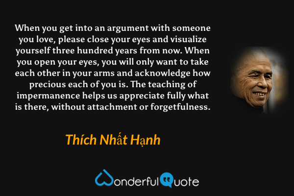 When you get into an argument with someone you love, please close your eyes and visualize yourself three hundred years from now. When you open your eyes, you will only want to take each other in your arms and acknowledge how precious each of you is. The teaching of impermanence helps us appreciate fully what is there, without attachment or forgetfulness. - Thích Nhất Hạnh quote.