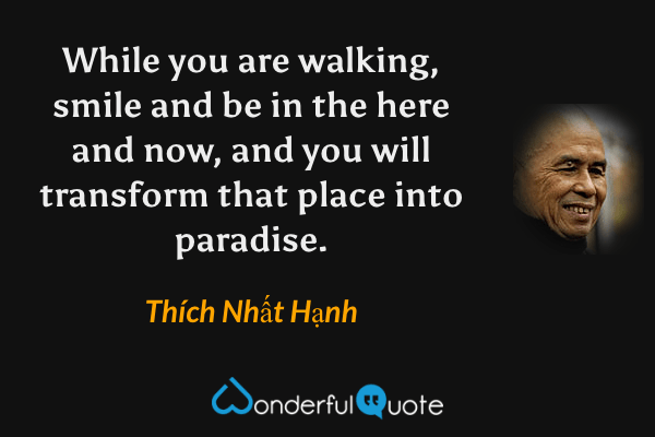 While you are walking, smile and be in the here and now, and you will transform that place into paradise. - Thích Nhất Hạnh quote.