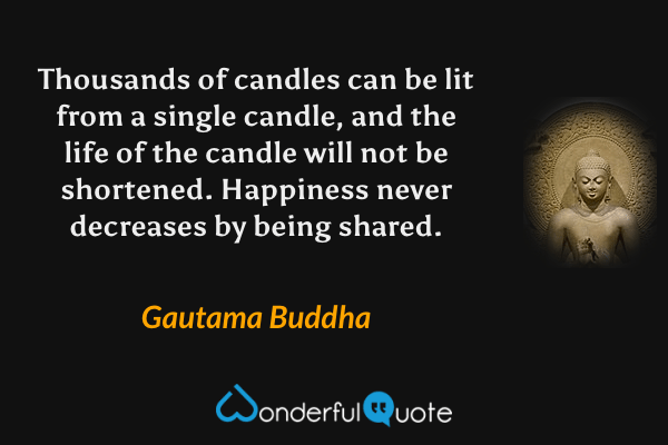 Thousands of candles can be lit from a single candle, and the life of the candle will not be shortened. Happiness never decreases by being shared. - Gautama Buddha quote.