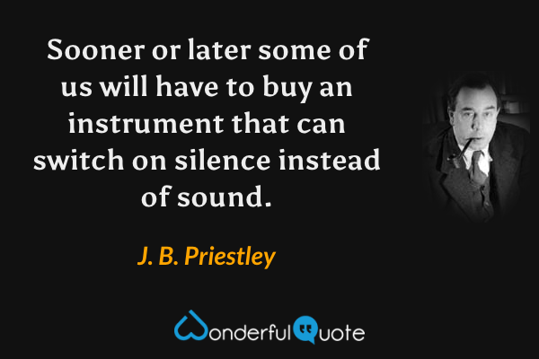 Sooner or later some of us will have to buy an instrument that can switch on silence instead of sound. - J. B. Priestley quote.