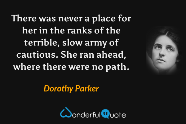 There was never a place for her in the ranks of the terrible, slow army of cautious. She ran ahead, where there were no path. - Dorothy Parker quote.