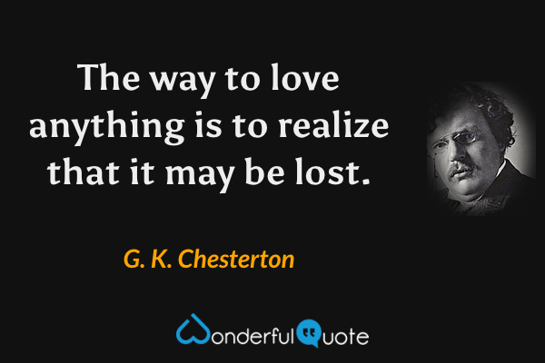 The way to love anything is to realize that it may be lost. - G. K. Chesterton quote.